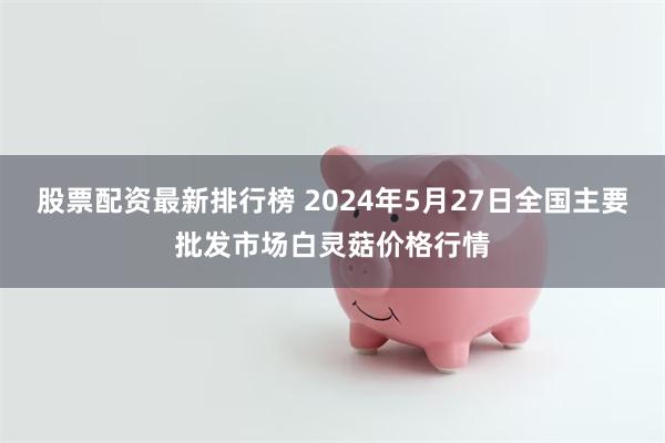 股票配资最新排行榜 2024年5月27日全国主要批发市场白灵菇价格行情