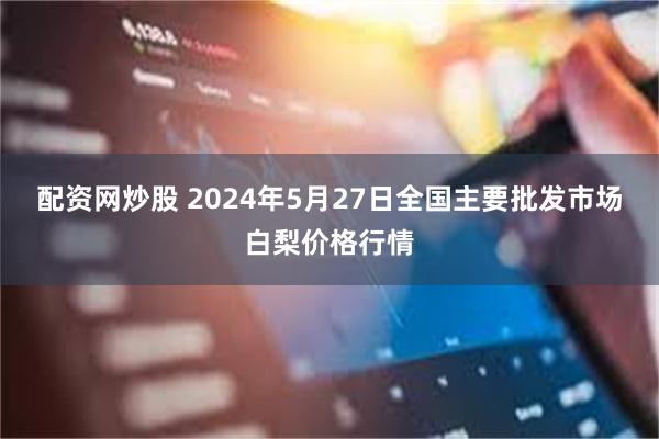 配资网炒股 2024年5月27日全国主要批发市场白梨价格行情