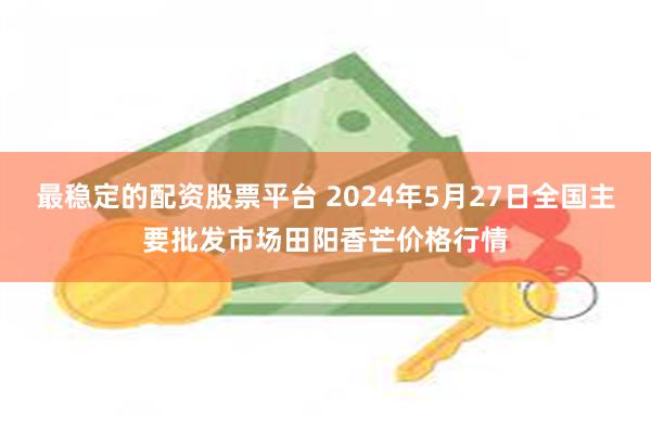 最稳定的配资股票平台 2024年5月27日全国主要批发市场田阳香芒价格行情