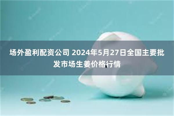 场外盈利配资公司 2024年5月27日全国主要批发市场生姜价格行情