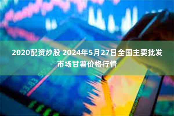 2020配资炒股 2024年5月27日全国主要批发市场甘薯价格行情