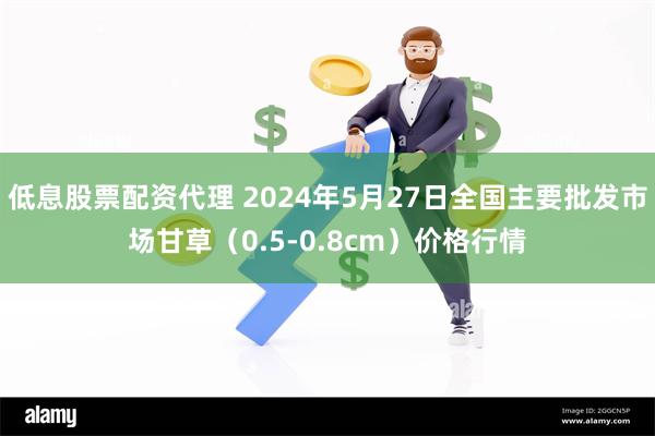 低息股票配资代理 2024年5月27日全国主要批发市场甘草（0.5-0.8cm）价格行情