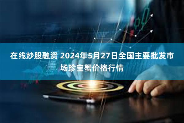 在线炒股融资 2024年5月27日全国主要批发市场珍宝蟹价格行情