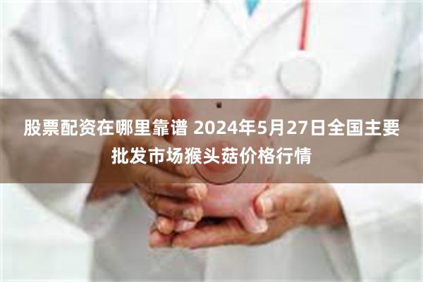 股票配资在哪里靠谱 2024年5月27日全国主要批发市场猴头菇价格行情