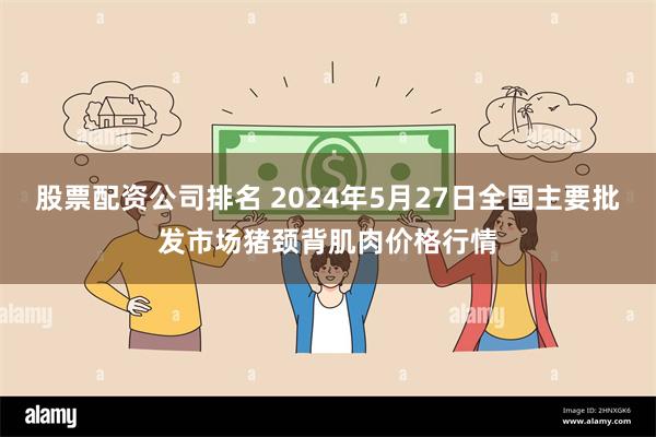 股票配资公司排名 2024年5月27日全国主要批发市场猪颈背肌肉价格行情