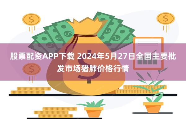 股票配资APP下载 2024年5月27日全国主要批发市场猪肺价格行情