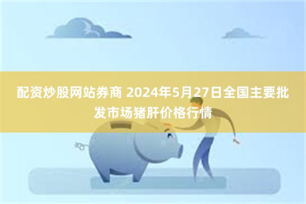 配资炒股网站券商 2024年5月27日全国主要批发市场猪肝价格行情