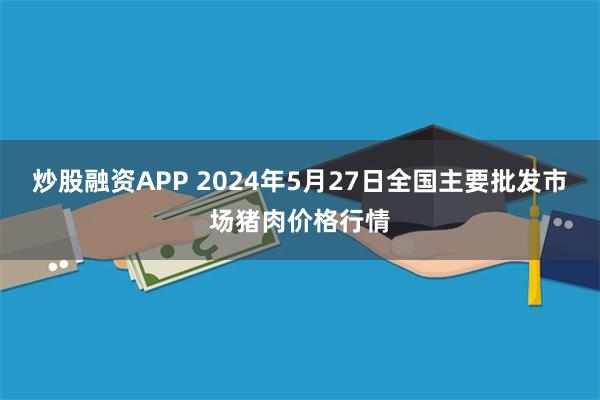 炒股融资APP 2024年5月27日全国主要批发市场猪肉价格行情