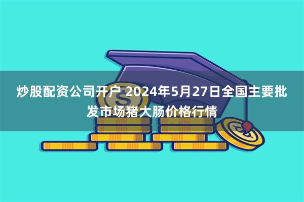 炒股配资公司开户 2024年5月27日全国主要批发市场猪大肠价格行情