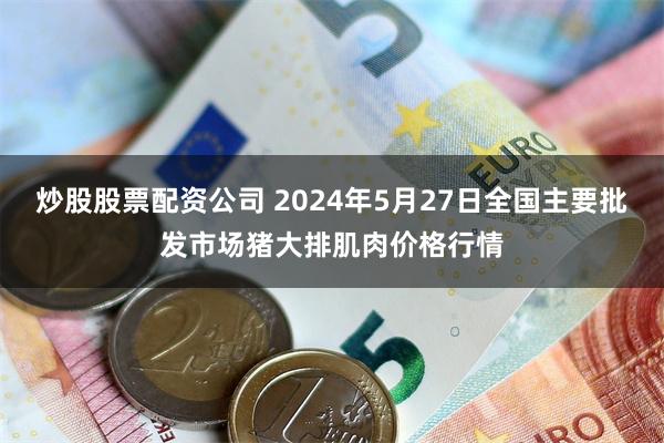 炒股股票配资公司 2024年5月27日全国主要批发市场猪大排肌肉价格行情