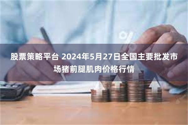 股票策略平台 2024年5月27日全国主要批发市场猪前腿肌肉价格行情