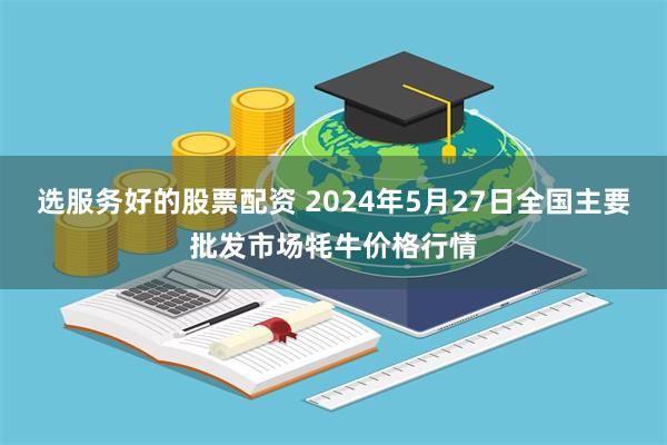 选服务好的股票配资 2024年5月27日全国主要批发市场牦牛价格行情