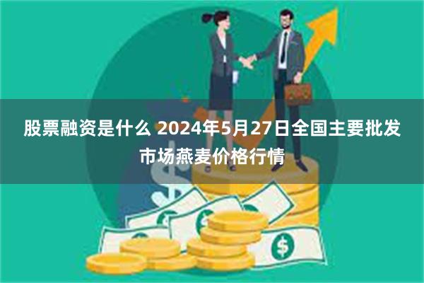 股票融资是什么 2024年5月27日全国主要批发市场燕麦价格行情