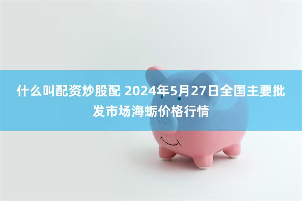 什么叫配资炒股配 2024年5月27日全国主要批发市场海蛎价格行情