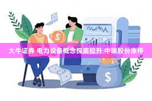 大牛证券 电力设备概念探底拉升 中瑞股份涨停