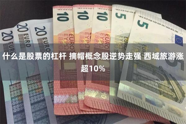 什么是股票的杠杆 摘帽概念股逆势走强 西域旅游涨超10%