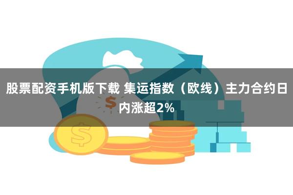 股票配资手机版下载 集运指数（欧线）主力合约日内涨超2%