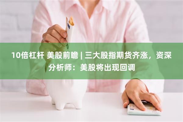 10倍杠杆 美股前瞻 | 三大股指期货齐涨，资深分析师：美股将出现回调