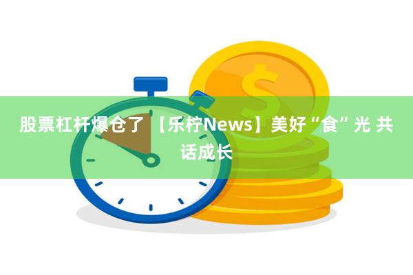 股票杠杆爆仓了 【乐柠News】美好“食”光 共话成长