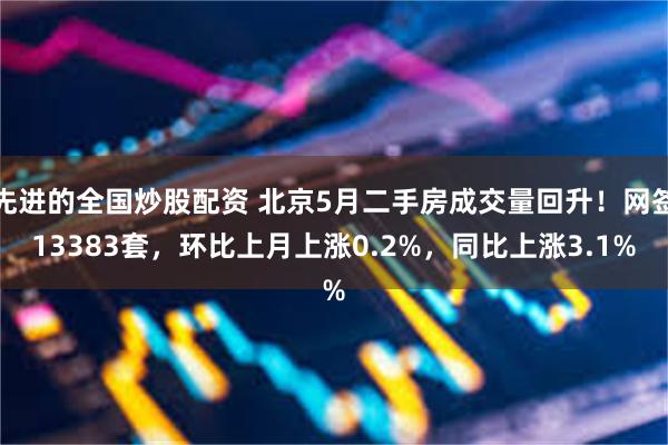 先进的全国炒股配资 北京5月二手房成交量回升！网签13383套，环比上月上涨0.2%，同比上涨3.1%