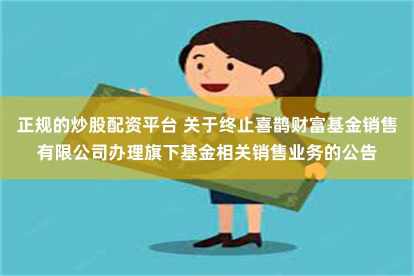 正规的炒股配资平台 关于终止喜鹊财富基金销售有限公司办理旗下基金相关销售业务的公告