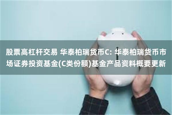 股票高杠杆交易 华泰柏瑞货币C: 华泰柏瑞货币市场证券投资基金(C类份额)基金产品资料概要更新