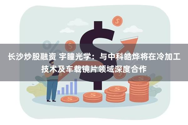 长沙炒股融资 宇瞳光学：与中科皓烨将在冷加工技术及车载镜片领域深度合作