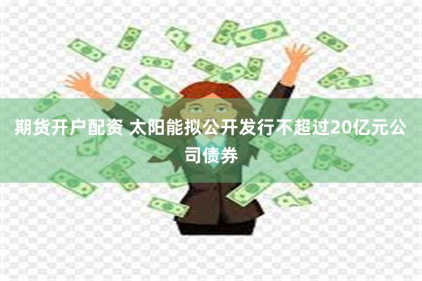 期货开户配资 太阳能拟公开发行不超过20亿元公司债券