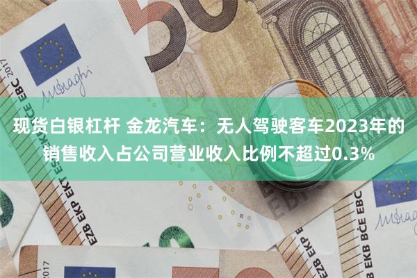 现货白银杠杆 金龙汽车：无人驾驶客车2023年的销售收入占公司营业收入比例不超过0.3%