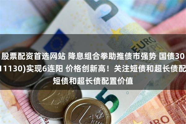 股票配资首选网站 降息组合拳助推债市强势 国债30ETF(511130)实现6连阳 价格创新高！关注短债和超长债配置价值