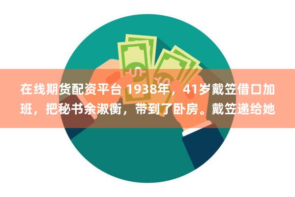 在线期货配资平台 1938年，41岁戴笠借口加班，把秘书余淑衡，带到了卧房。戴笠递给她