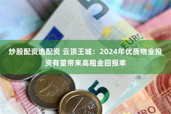 炒股配资选配资 云顶王城：2024年优质物业投资有望带来高租金回报率