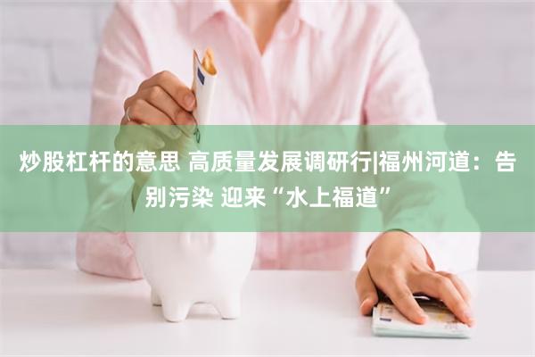 炒股杠杆的意思 高质量发展调研行|福州河道：告别污染 迎来“水上福道”