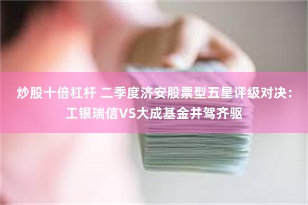 炒股十倍杠杆 二季度济安股票型五星评级对决：工银瑞信VS大成基金并驾齐驱