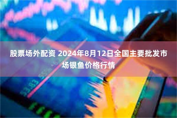 股票场外配资 2024年8月12日全国主要批发市场银鱼价格行情