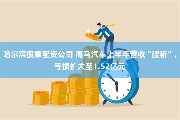 哈尔滨股票配资公司 海马汽车上半年营收“腰斩”，亏损扩大至1.52亿元