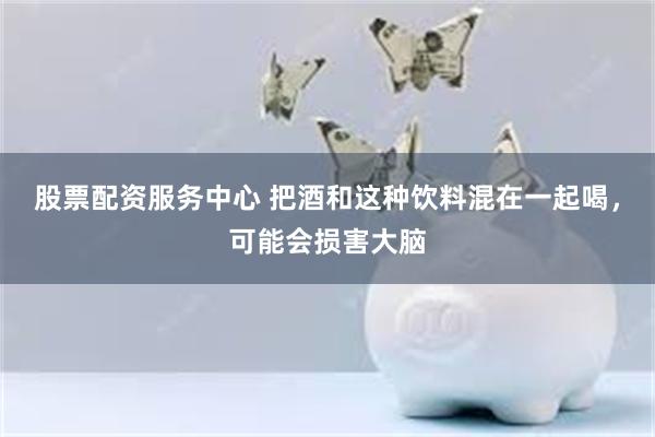 股票配资服务中心 把酒和这种饮料混在一起喝，可能会损害大脑