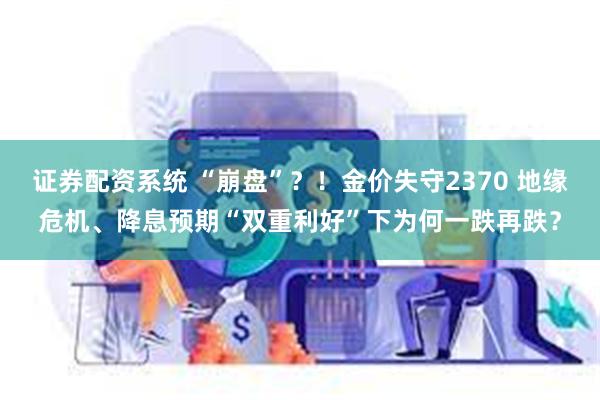 证券配资系统 “崩盘”？！金价失守2370 地缘危机、降息预期“双重利好”下为何一跌再跌？