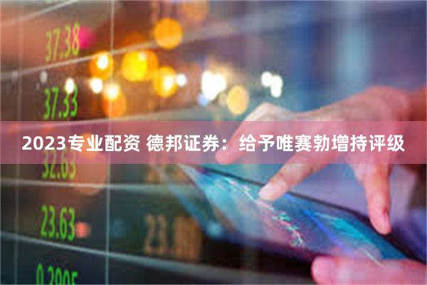 2023专业配资 德邦证券：给予唯赛勃增持评级