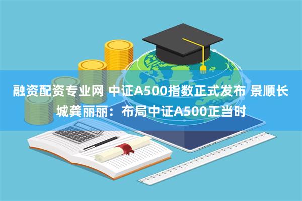 融资配资专业网 中证A500指数正式发布 景顺长城龚丽丽：布局中证A500正当时