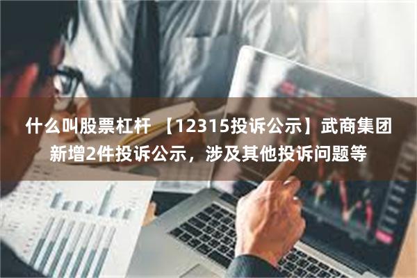 什么叫股票杠杆 【12315投诉公示】武商集团新增2件投诉公示，涉及其他投诉问题等