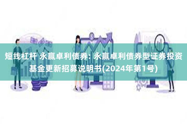 短线杠杆 永赢卓利债券: 永赢卓利债券型证券投资基金更新招募说明书(2024年第1号)