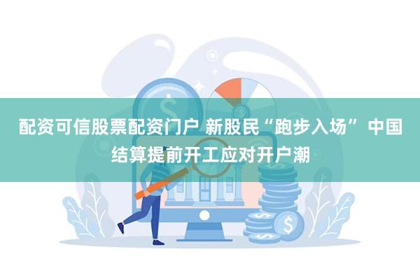 配资可信股票配资门户 新股民“跑步入场” 中国结算提前开工应对开户潮