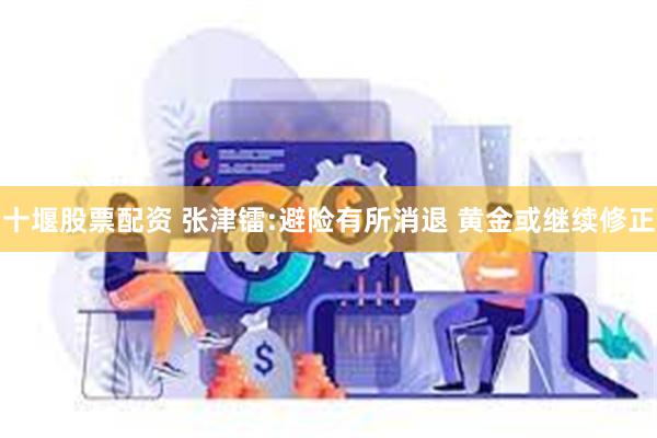 十堰股票配资 张津镭:避险有所消退 黄金或继续修正