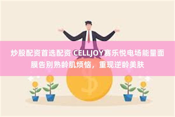 炒股配资首选配资 CELLJOY赛乐悦电场能量面膜告别熟龄肌烦恼，重现逆龄美肤