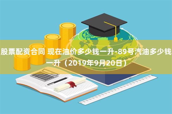 股票配资合同 现在油价多少钱一升-89号汽油多少钱一升（2019年9月20日）