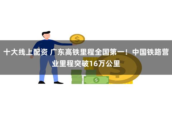 十大线上配资 广东高铁里程全国第一！中国铁路营业里程突破16万公里