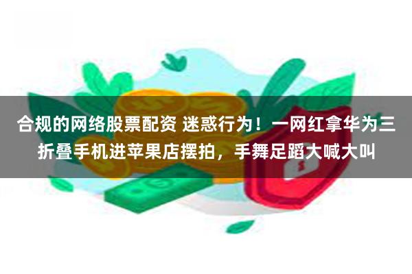 合规的网络股票配资 迷惑行为！一网红拿华为三折叠手机进苹果店摆拍，手舞足蹈大喊大叫