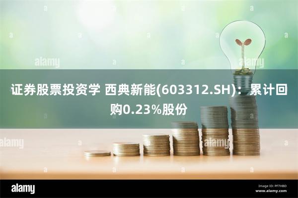 证券股票投资学 西典新能(603312.SH)：累计回购0.23%股份