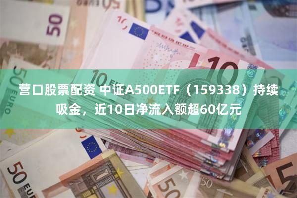 营口股票配资 中证A500ETF（159338）持续吸金，近10日净流入额超60亿元